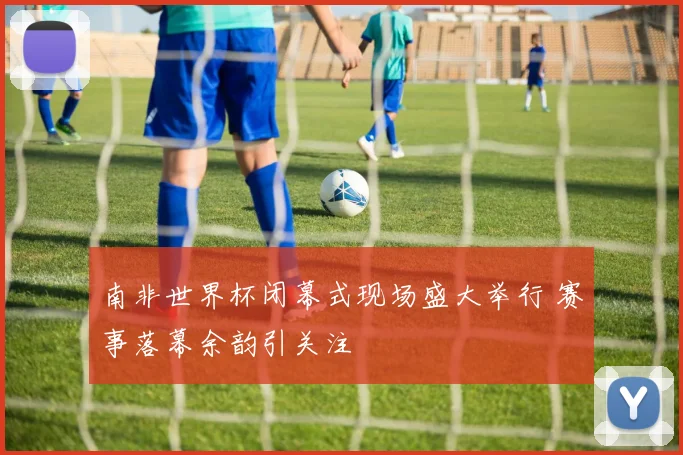 南非世界杯闭幕式现场盛大举行 赛事落幕余韵引关注