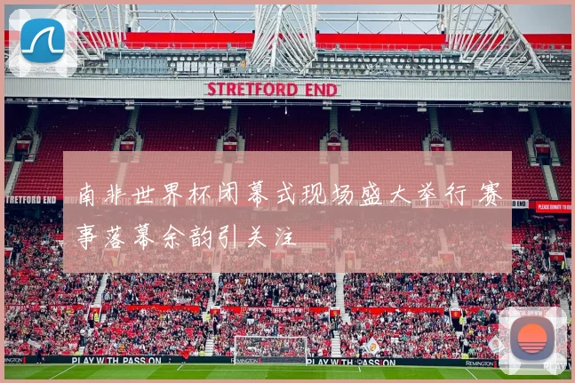 南非世界杯闭幕式现场盛大举行 赛事落幕余韵引关注
