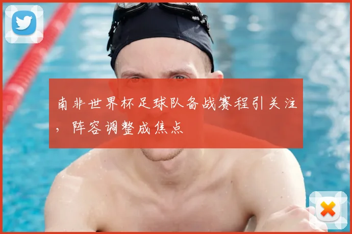 南非世界杯足球队备战赛程引关注,阵容调整成焦点