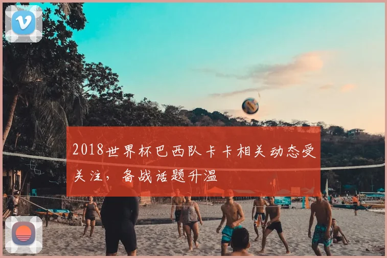 2018世界杯巴西队卡卡相关动态受关注,备战话题升温
