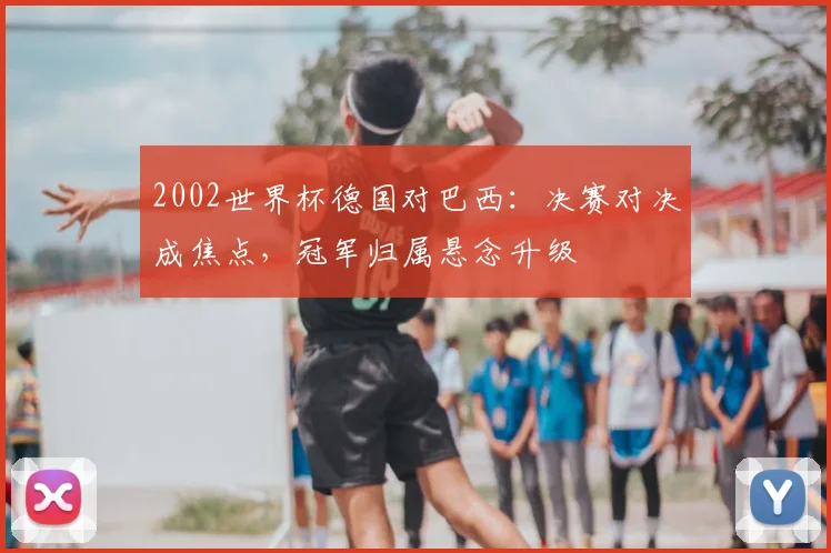 2002世界杯德国对巴西:决赛对决成焦点,冠军归属悬念升级